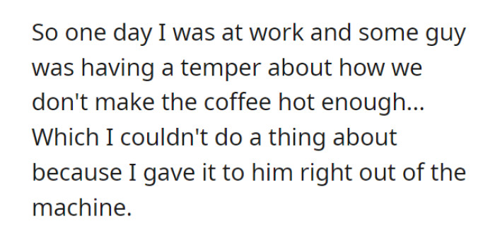 Once, a customer came in and complained about the coffee not being hot enough. Nothing could be done, of course, since it was given to him as soon as the machine had finished making it.