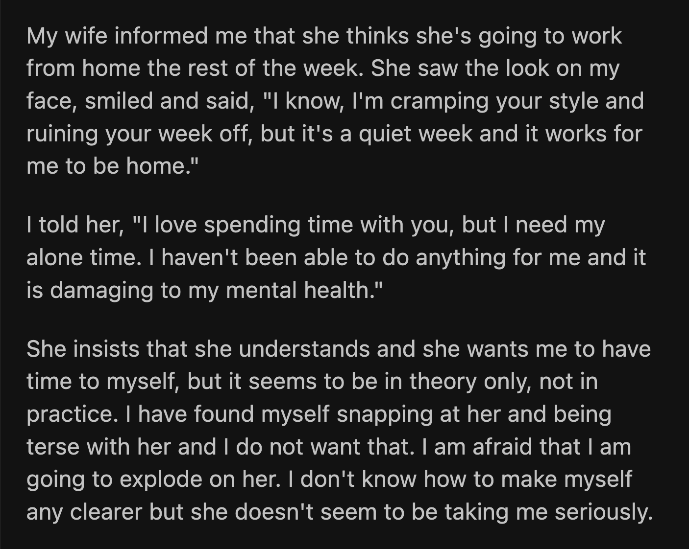 His wife informed him that she would be working from home for the rest of the week. She must have seen how crestfallen he looked because she explained why it worked for both of them to be home. OP tried to remind his wife why he needed a long break in the first place. She insisted that she understood, but her actions suggested otherwise. OP has been terse since then and fears that he could unfairly unload his frustrations onto his wife.