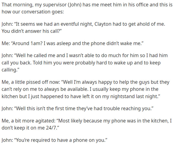 The supervisor of OP asked why he didn't answer a call from a colleague last night and told him that he should always have his phone with him.