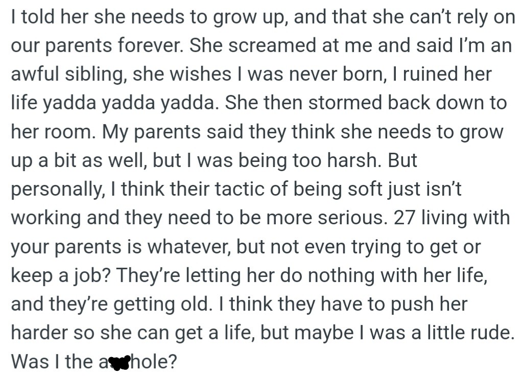 However, OP told her 27-year-old sister to grow up and stop relying on their parents, but she exploded in anger. OP thinks her parents' soft approach is enabling her sister's laziness, but they think OP is too harsh.