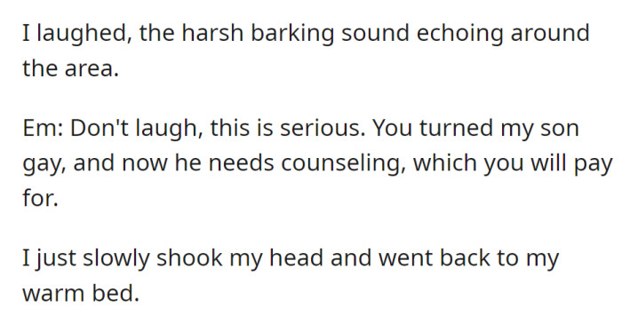 OP laughs at EM's claim that he turned her son gay and must pay for counseling. OP shakes his head and goes back to bed.