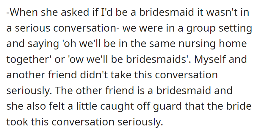A casual bridesmaid request was made in a group joke; neither the recipient nor another friend took it seriously. The bride's unexpected seriousness surprised them.