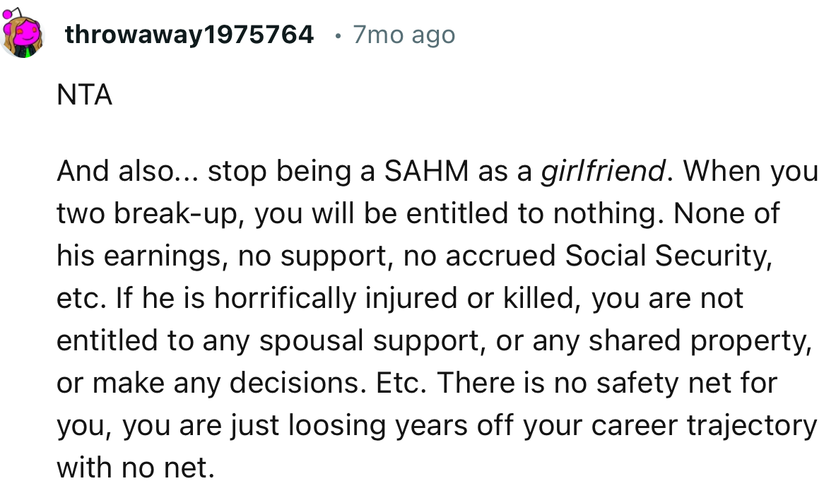 “NTA. And also... stop being a SAHM as a girlfriend. When you two break up, you will be entitled to nothing.”