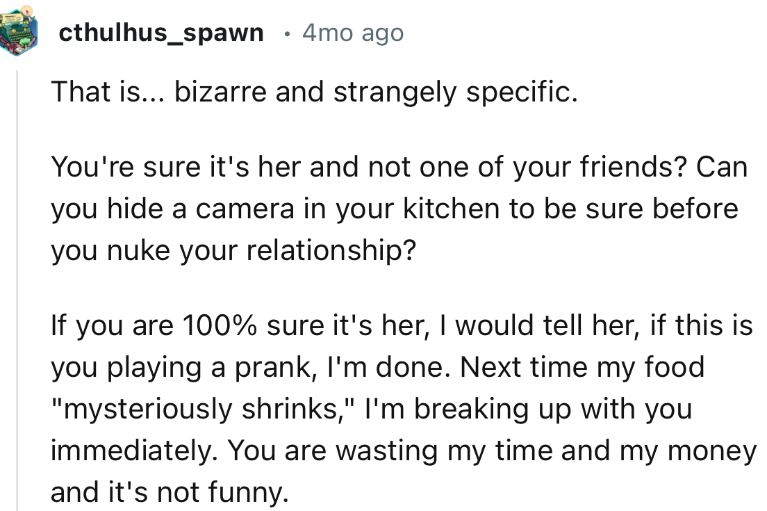 “If you are 100% sure it's her, I would tell her, if this is you playing a prank, I'm done. Next time my food mysteriously shrinks, I'm breaking up with you immediately.”