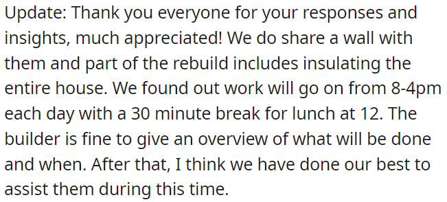 During the rebuild, the entire house will be insulated, and work hours are 8-4 with a lunch break at 12. The builder is willing to provide an overview of the schedule.