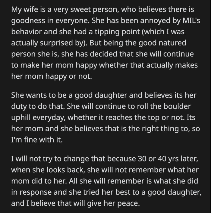 OP understands why his wife continuously tries to make her mom happy despite her bizarre behavior. He doesn't plan on convincing her to stop because he knows his wife will regret not trying to make her mom happy whenever possible.