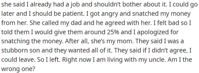 The parents believed they should receive all the money. When OP disagreed, they became angry, so OP decided to leave and stay with his uncle.