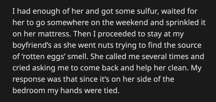 OP had enough. She sprinkled sulfur on her roommate's bed when she was away for the weekend. OP was at her boyfriend's apartment when her roommate asked her to come help her clean. There was a rotten egg smell somewhere. OP told her it was her side of the dorm that smelled; she couldn't help it.
