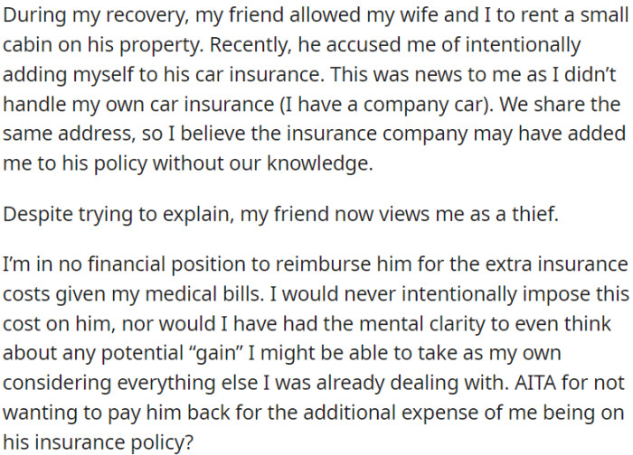 During his recovery, the friend offered his cabin for OP and his wife to stay. However, due to their shared address, the insurance company inadvertently added OP to the friend's car insurance, causing an unforeseen problem