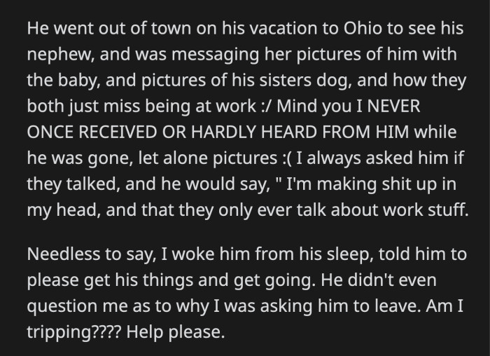 When he went out of town to see his nephew, he sent photos to this coworker of himself and the baby. Meanwhile, OP waited in anticipation for any update from him. OP woke her boyfriend up and told him to leave after she read their conversation. He didn't even ask why she was kicking him out.