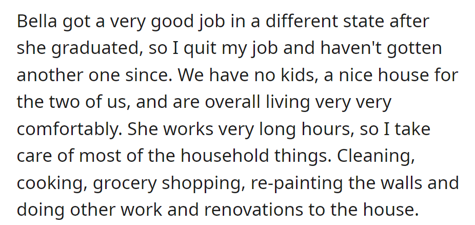 Bella's new job prompted his resignation. They live comfortably with no kids; he manages chores and renovations while she works long hours.
