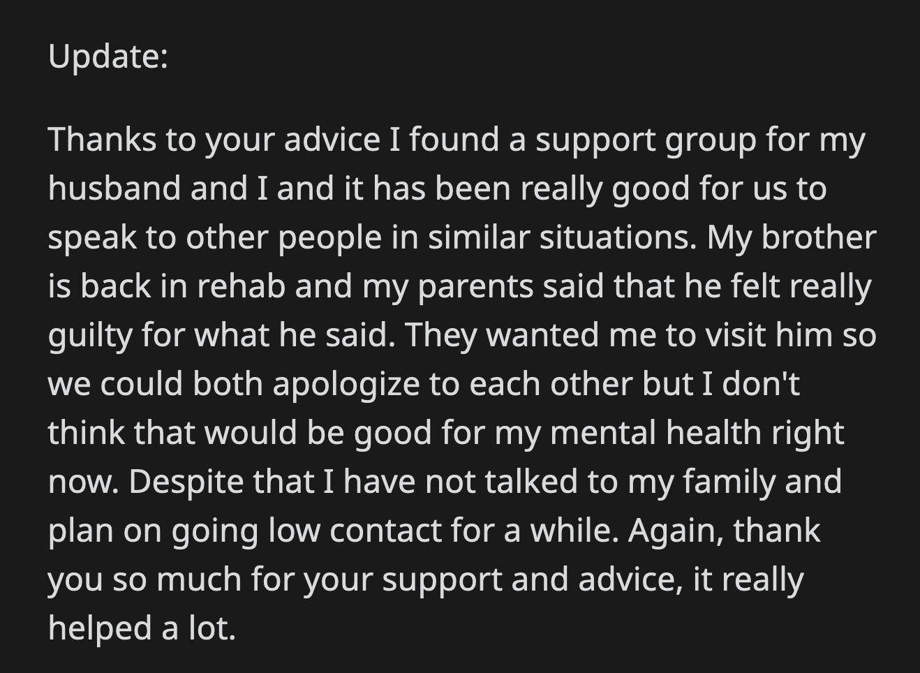 OP shared an update. She found a support group for herself and her husband. Her brother is back in rehab. She also decided to go low-contact with her family.