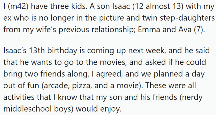 OP has three children: a 12-year-old son from a previous relationship and twin 7-year-old stepdaughters. His son's 13th birthday is coming up, and he planned a day out with his friends to celebrate, including going to the movies.