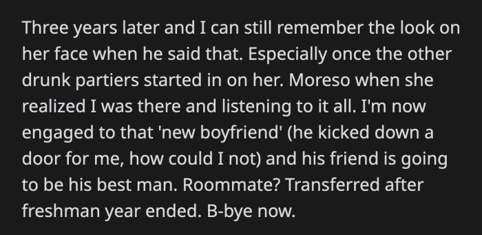 OP can't forget the look on her roommate's face, especially when she saw OP across the room. OP got engaged to her then-boyfriend. Her roommate transferred to a different school after freshman year.