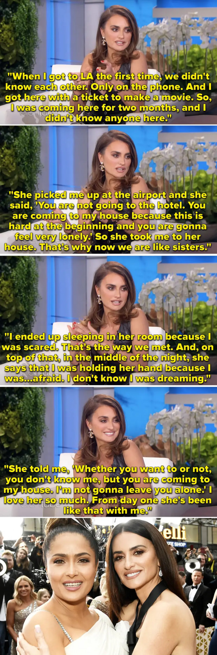 29. When Penélope Cruz talked about how Salma Hayek insisted that she live with her when Penélope first got to Los Angeles.