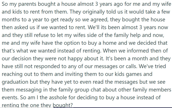 OP and his wife, along with their children, had been presented with an opportunity to rent a house from OP's parents nearly three years ago. However, the house has yet to be made ready even after almost three years, and they have consistently refused help from OP's wife's side of the family.