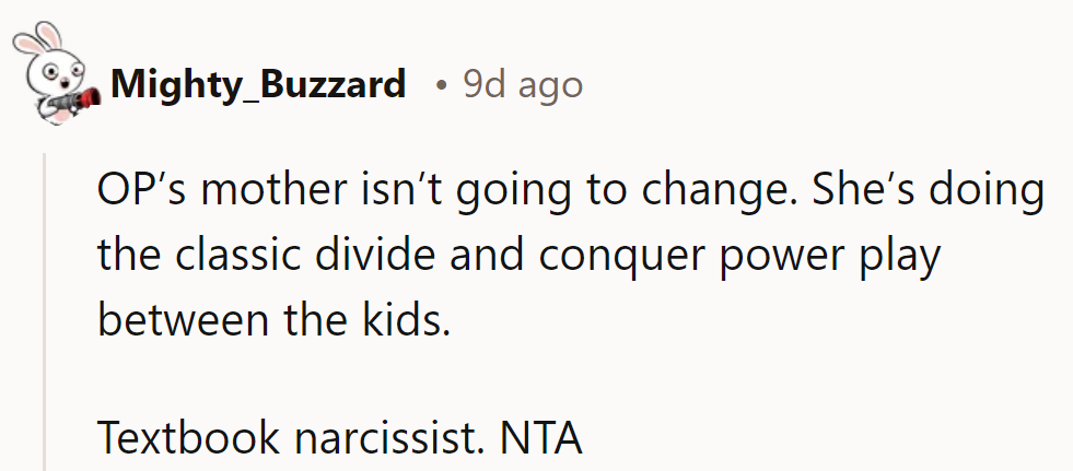 OP’s mother won’t change; she’s using classic divide-and-conquer tactics. Textbook narcissist. NTA.