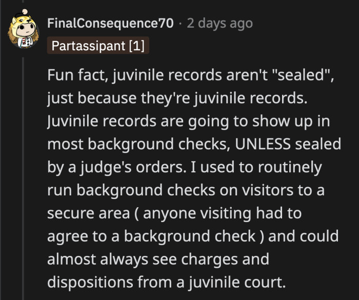 However, juvenile records aren't automatically sealed. If they are not, they can be viewed by anyone willing to pay a fee. Legally, they're on the clear. Morally? OP's parents don't have those.
