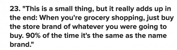 Brands aren’t everything, especially in grocery shopping; check out your bang-for-buck deals. You’ll end up with more food as well.