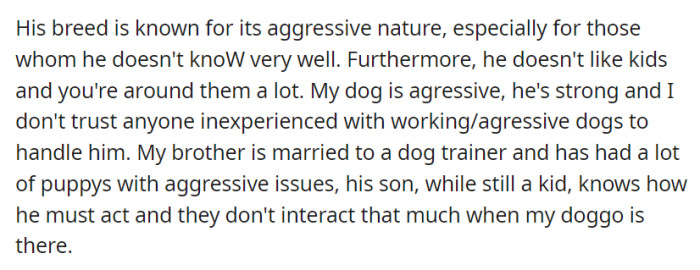 The dog is aggressive, especially with strangers and children. OP's brother, a dog trainer, and his son know how to handle the dog safely.