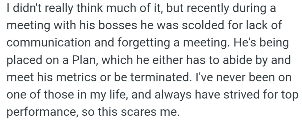 OP's husband was placed on a performance improvement plan due to his poor communication and missing a meeting, and he must improve or risk losing his job.