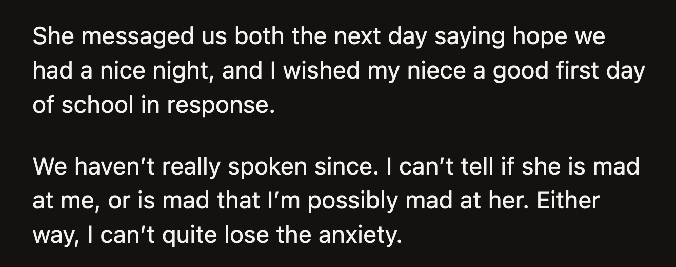 Her sister sent a passive-aggressive message the next day. She said she hoped that OP and her husband had a nice night. OP wished her nieces a good first day of term. OP was unsure if her sister was upset because of what happened or because she thought OP was angry, too.