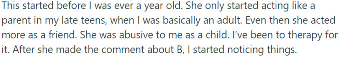 The mother's neglectful tendencies emerged when the protagonist was still a young child, and her efforts to act as a parent only materialized during their late teens, when they were practically an adult. However, the protagonist's traumatic experiences and therapy sessions shed light on their mother's past abuse, and the recent comment about infant B served as a catalyst for recognizing unsettling patterns in her behavior.