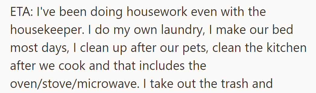 Update: Despite the housekeeper, he still does laundry, makes the bed, cleans up after pets, and handles kitchen cleanup.