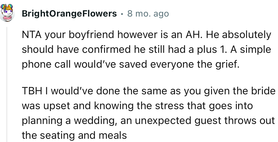 “NTA your boyfriend, however, is an AH. He absolutely should have confirmed he still had a plus one.”