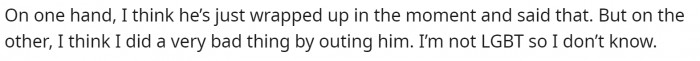 She believes that her brother might just be upset because of the circumstances, but she also feels very bad for outing him.