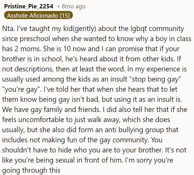 OP's brother has likely heard about LGBTQ+ issues at school, even if they were presented as insults, and OP shouldn't hide who he is from him.
