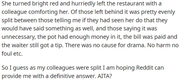 The coworker departed from the restaurant. Among those who remained, there were differing views—certain individuals endorsed OP, whereas others believed that OP's actions were uncalled for, considering they had already settled the bill and tipped the waiter.