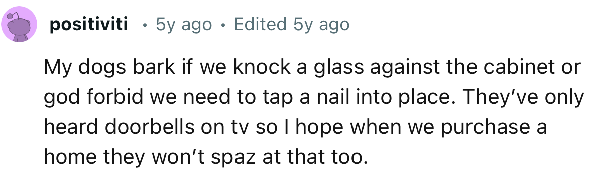 “My dogs bark if we knock a glass against the cabinet or, God forbid, we need to tap a nail into place.”