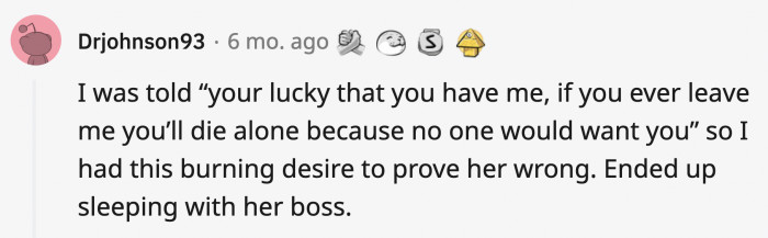 1. This person cheated because his partner told him nobody else would want him and he wanted to prove her wrong