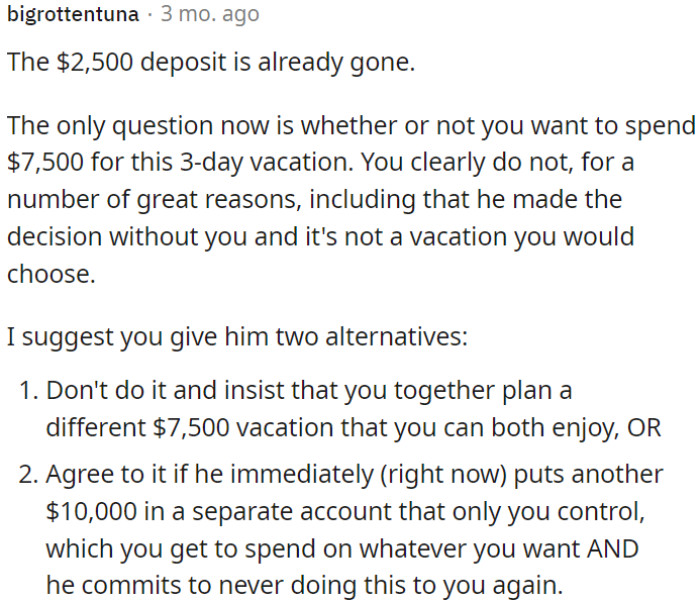 You can either plan a new $7,500 vacation together or agree to this one if he deposits $10,000 in your control and promises not to repeat this behavior.