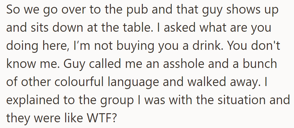 At the pub, the guy joined their table unexpectedly. When refused a drink, he insulted him and left.
