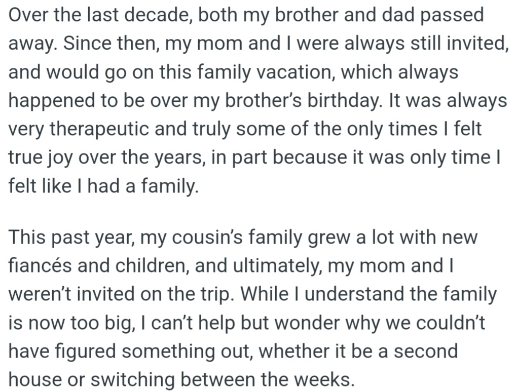 OP cherished her annual family vacation, a bittersweet tradition honoring her late brother's birthday. This year, she and her mom were unexpectedly excluded due to her cousin's growing family.