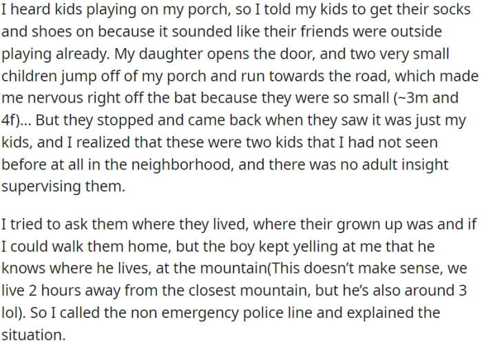 OP heard kids playing on the porch, where two small unknown kids ran towards the road unsupervised. OP tried to help and called the non-emergency police line to report the situation.