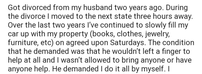 OP got divorced and has been gradually moving her things out of her ex-husband's house. However, his condition is simple: she's not allowed to bring anyone over to help, and he wouldn't lift a finger to help her pack her things.