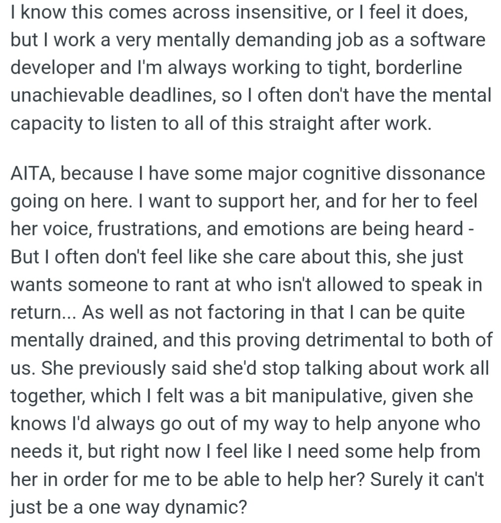 However, OP is mentally drained from work and struggles to listen to their partner's daily rants. OP wants to support their partner, but it feels like they're just a sounding board without consideration for their own well-being.