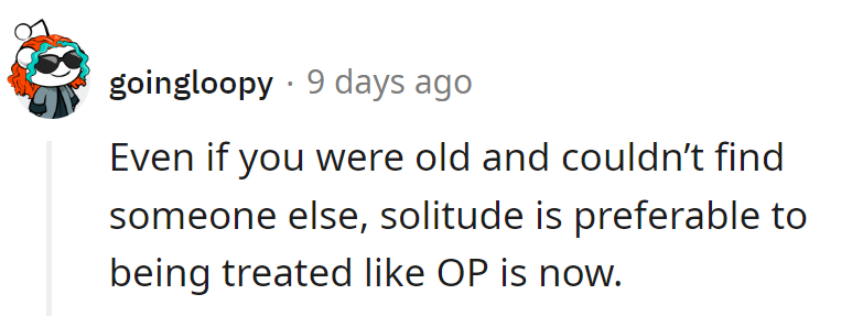 Better to be old and alone than to endure treatment like OP's getting now.