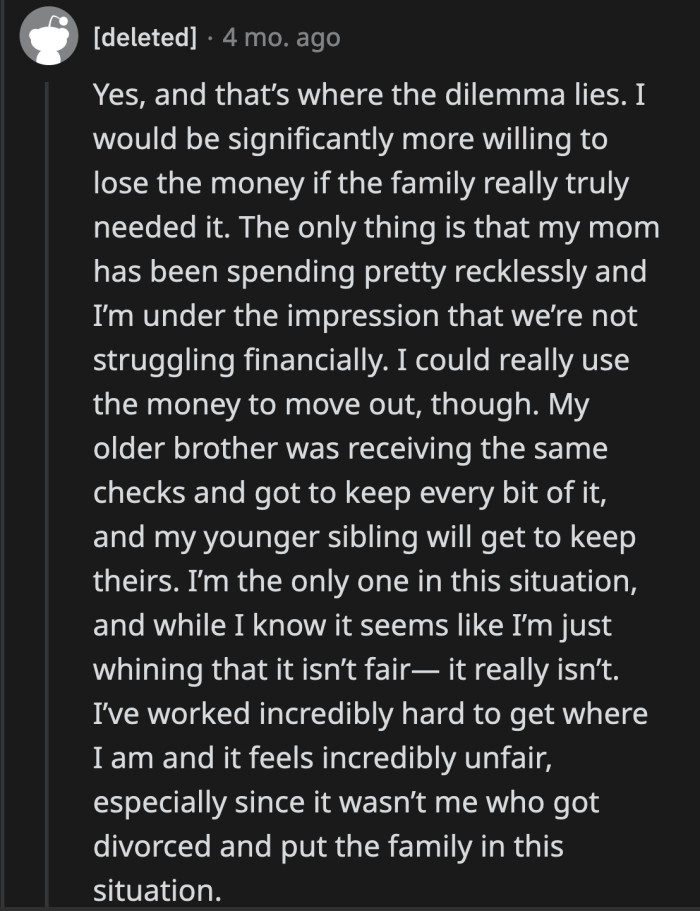OP said he would have been willing to give his money up, but he doesn't believe what his mom says anymore. Seeing her spend the way she does led him to think that they are not struggling and that she just wants to take advantage of him.