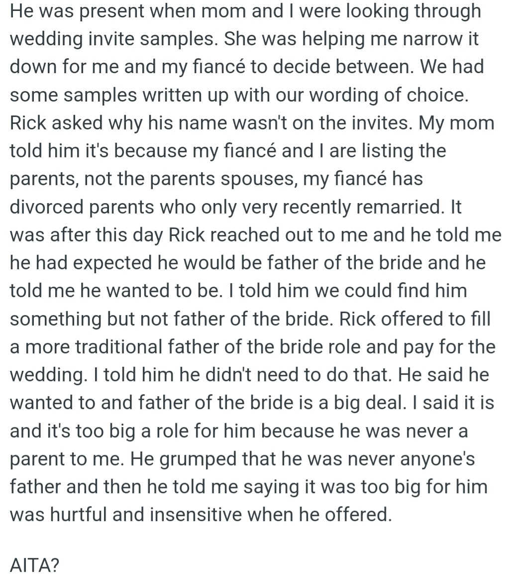 However, OP's mom's husband Rick expected to be listed as 'father of the bride' on OP's wedding invites, but OP declined, as he wasn't a parent to OP. He also offered to pay for the wedding, but OP refused to accept the offer.