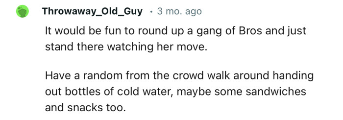 “It would be fun to round up a gang of Bros and just stand there watching her move.”