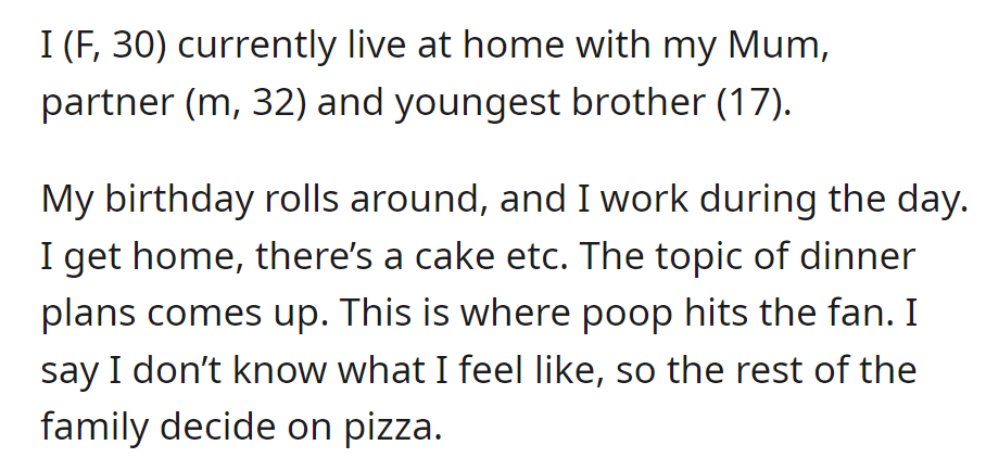 A 30-year-old woman lives with her Mum, partner (32), and 17-year-old brother. On her birthday, tension arises over dinner plans, so they settle on pizza.