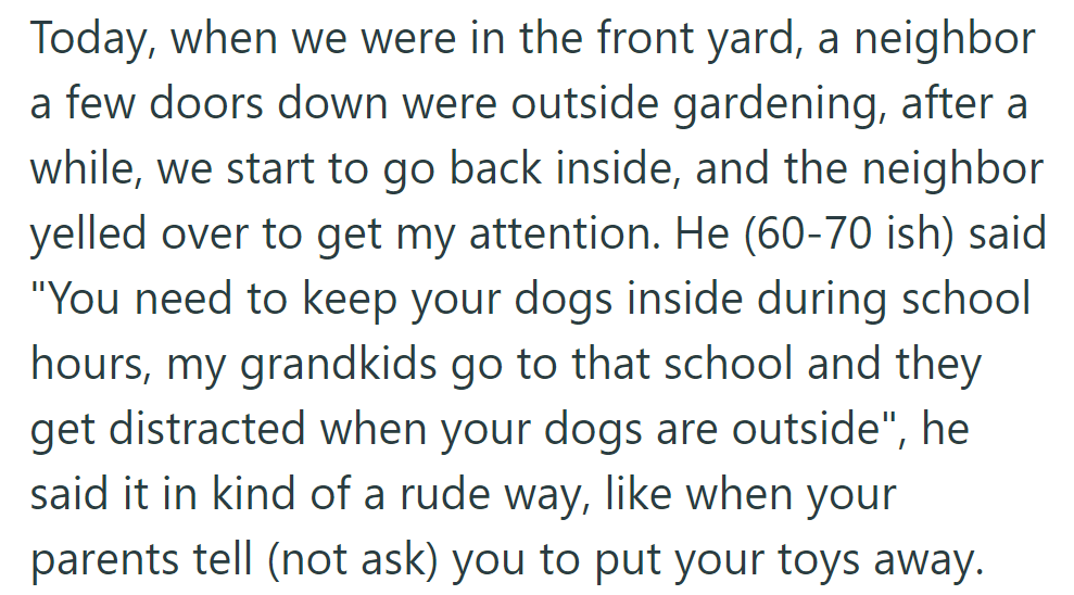 The neighbor rudely told them to keep their dogs inside during school hours as his grandkids get distracted.