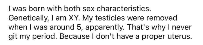 It turns out the OP was born intersex, meaning she had both male and female organs.