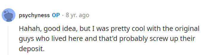 Maintaining the deposit harmony is key when dealing with freeloading roommates! No need to mess with the original roomies' finances in the revenge plot.