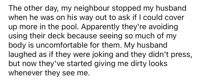 But recently, the OP's neighbor asked if she could cover up more in the pool, as seeing her body in a bikini was making them uncomfortable.