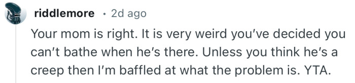 “Your mom is right. It is very weird you’ve decided you can’t bathe when he’s there.”